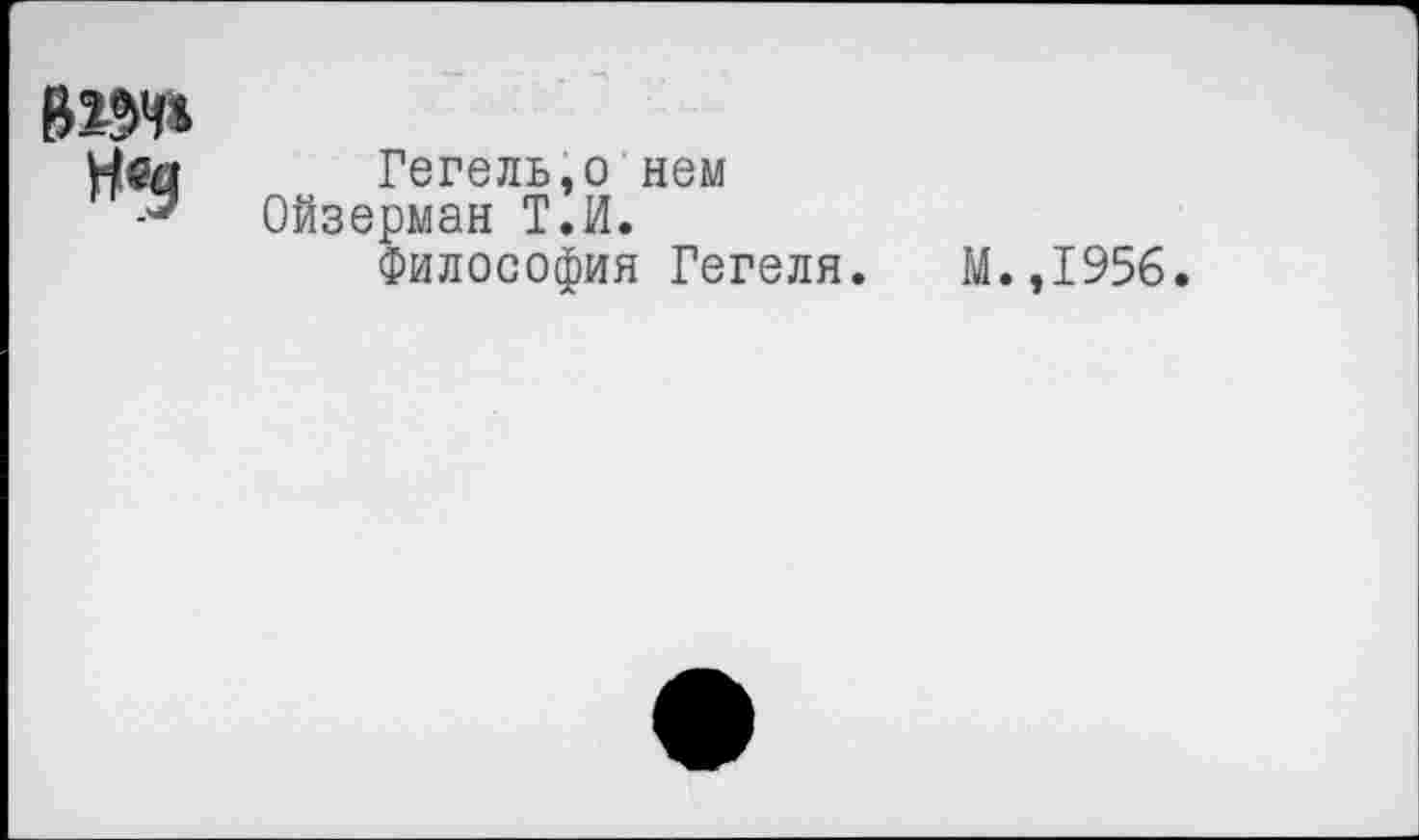 ﻿вж»
Н«э
Гегель,о нем Ойзерман Т.И.
Философия Гегеля.
М.,1956.